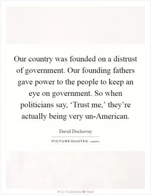 Our country was founded on a distrust of government. Our founding fathers gave power to the people to keep an eye on government. So when politicians say, ‘Trust me,’ they’re actually being very un-American Picture Quote #1