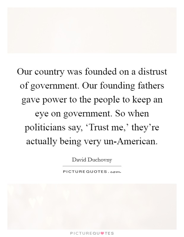 Our country was founded on a distrust of government. Our founding fathers gave power to the people to keep an eye on government. So when politicians say, ‘Trust me,' they're actually being very un-American Picture Quote #1
