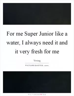 For me Super Junior like a water, I always need it and it very fresh for me Picture Quote #1