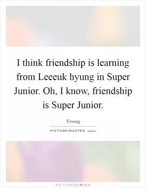 I think friendship is learning from Leeeuk hyung in Super Junior. Oh, I know, friendship is Super Junior Picture Quote #1