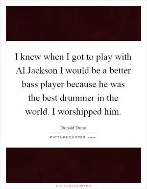 I knew when I got to play with Al Jackson I would be a better bass player because he was the best drummer in the world. I worshipped him Picture Quote #1