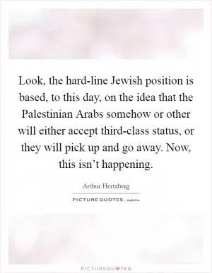 Look, the hard-line Jewish position is based, to this day, on the idea that the Palestinian Arabs somehow or other will either accept third-class status, or they will pick up and go away. Now, this isn’t happening Picture Quote #1