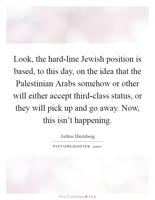 Look, the hard-line Jewish position is based, to this day, on the idea that the Palestinian Arabs somehow or other will either accept third-class status, or they will pick up and go away. Now, this isn't happening Picture Quote #1