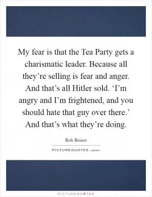 My fear is that the Tea Party gets a charismatic leader. Because all they’re selling is fear and anger. And that’s all Hitler sold. ‘I’m angry and I’m frightened, and you should hate that guy over there.’ And that’s what they’re doing Picture Quote #1