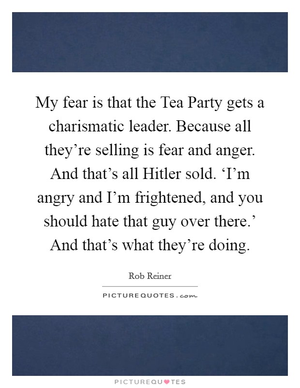 My fear is that the Tea Party gets a charismatic leader. Because all they're selling is fear and anger. And that's all Hitler sold. ‘I'm angry and I'm frightened, and you should hate that guy over there.' And that's what they're doing Picture Quote #1