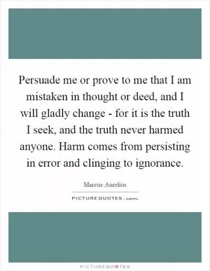 Persuade me or prove to me that I am mistaken in thought or deed, and I will gladly change - for it is the truth I seek, and the truth never harmed anyone. Harm comes from persisting in error and clinging to ignorance Picture Quote #1
