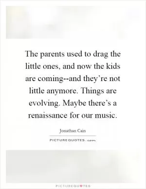 The parents used to drag the little ones, and now the kids are coming--and they’re not little anymore. Things are evolving. Maybe there’s a renaissance for our music Picture Quote #1