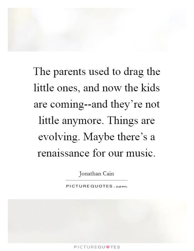 The parents used to drag the little ones, and now the kids are coming--and they're not little anymore. Things are evolving. Maybe there's a renaissance for our music Picture Quote #1
