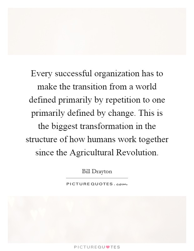 Every successful organization has to make the transition from a world defined primarily by repetition to one primarily defined by change. This is the biggest transformation in the structure of how humans work together since the Agricultural Revolution Picture Quote #1
