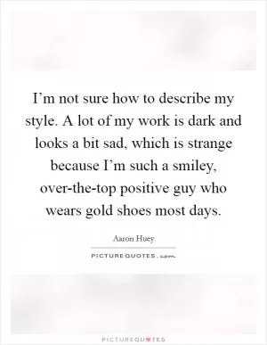 I’m not sure how to describe my style. A lot of my work is dark and looks a bit sad, which is strange because I’m such a smiley, over-the-top positive guy who wears gold shoes most days Picture Quote #1