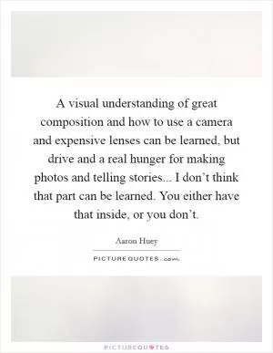 A visual understanding of great composition and how to use a camera and expensive lenses can be learned, but drive and a real hunger for making photos and telling stories... I don’t think that part can be learned. You either have that inside, or you don’t Picture Quote #1