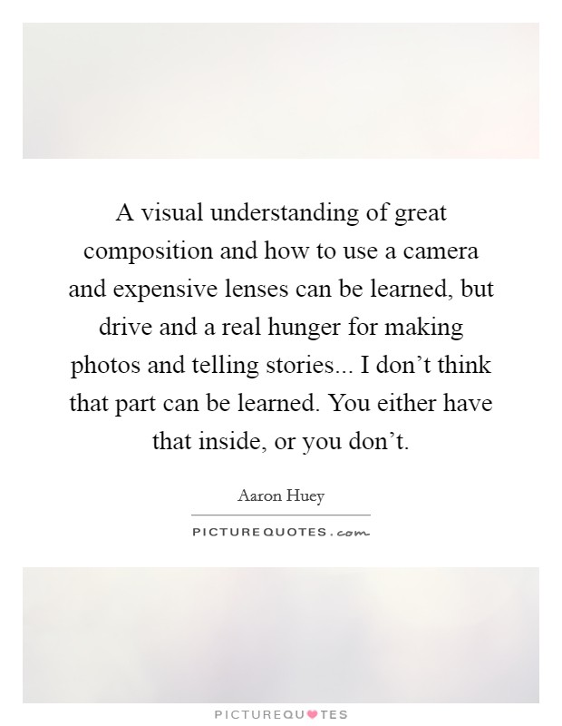 A visual understanding of great composition and how to use a camera and expensive lenses can be learned, but drive and a real hunger for making photos and telling stories... I don't think that part can be learned. You either have that inside, or you don't Picture Quote #1