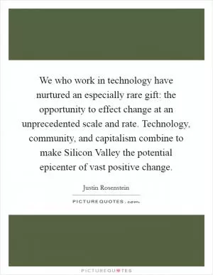 We who work in technology have nurtured an especially rare gift: the opportunity to effect change at an unprecedented scale and rate. Technology, community, and capitalism combine to make Silicon Valley the potential epicenter of vast positive change Picture Quote #1