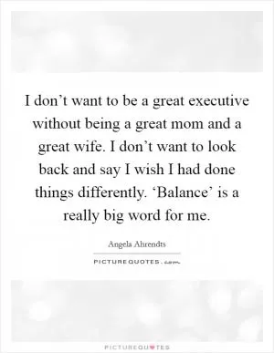 I don’t want to be a great executive without being a great mom and a great wife. I don’t want to look back and say I wish I had done things differently. ‘Balance’ is a really big word for me Picture Quote #1