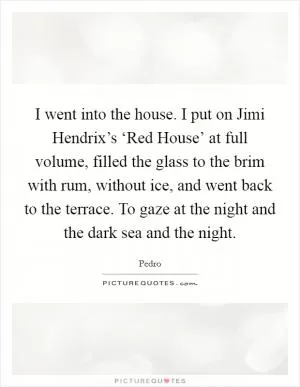I went into the house. I put on Jimi Hendrix’s ‘Red House’ at full volume, filled the glass to the brim with rum, without ice, and went back to the terrace. To gaze at the night and the dark sea and the night Picture Quote #1