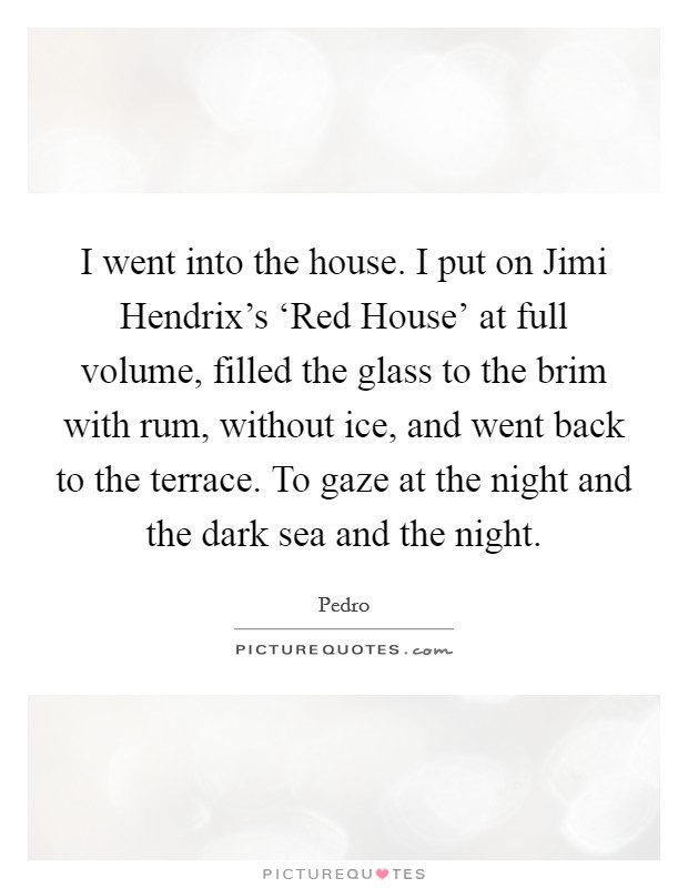 I went into the house. I put on Jimi Hendrix's ‘Red House' at full volume, filled the glass to the brim with rum, without ice, and went back to the terrace. To gaze at the night and the dark sea and the night Picture Quote #1