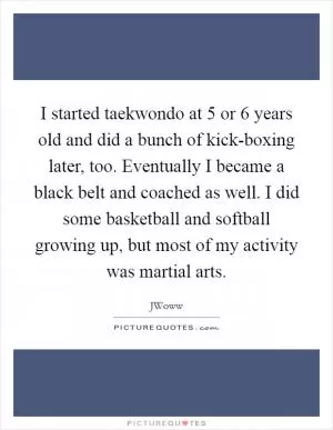 I started taekwondo at 5 or 6 years old and did a bunch of kick-boxing later, too. Eventually I became a black belt and coached as well. I did some basketball and softball growing up, but most of my activity was martial arts Picture Quote #1