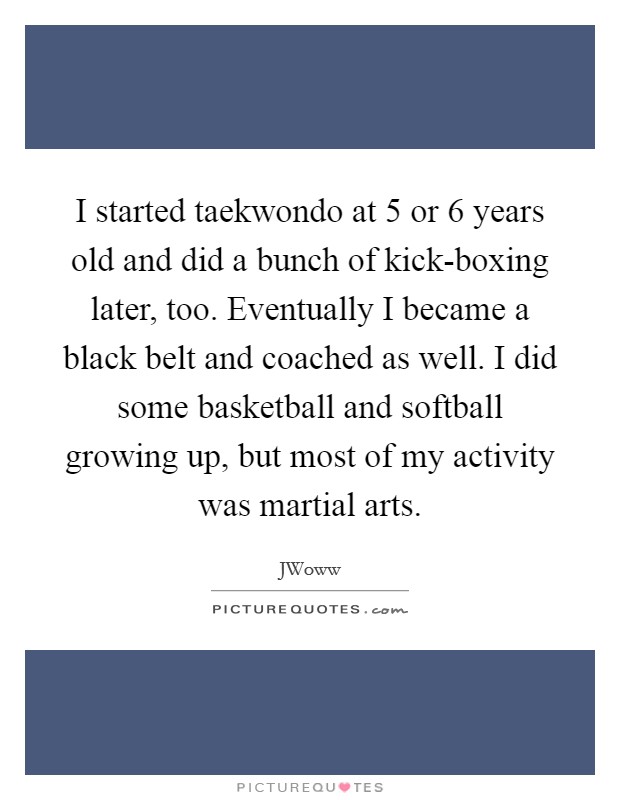 I started taekwondo at 5 or 6 years old and did a bunch of kick-boxing later, too. Eventually I became a black belt and coached as well. I did some basketball and softball growing up, but most of my activity was martial arts Picture Quote #1