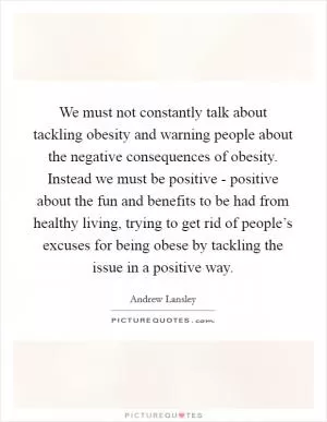 We must not constantly talk about tackling obesity and warning people about the negative consequences of obesity. Instead we must be positive - positive about the fun and benefits to be had from healthy living, trying to get rid of people’s excuses for being obese by tackling the issue in a positive way Picture Quote #1