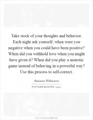 Take stock of your thoughts and behavior. Each night ask yourself, when were you negative when you could have been positive? When did you withhold love when you might have given it? When did you play a neurotic game instead of behaving in a powerful way? Use this process to self-correct Picture Quote #1