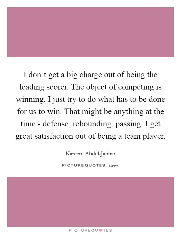 I don't get a big charge out of being the leading scorer. The object of competing is winning. I just try to do what has to be done for us to win. That might be anything at the time - defense, rebounding, passing. I get great satisfaction out of being a team player Picture Quote #1
