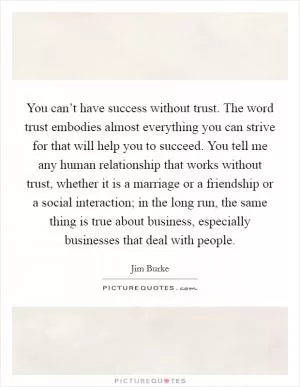 You can’t have success without trust. The word trust embodies almost everything you can strive for that will help you to succeed. You tell me any human relationship that works without trust, whether it is a marriage or a friendship or a social interaction; in the long run, the same thing is true about business, especially businesses that deal with people Picture Quote #1