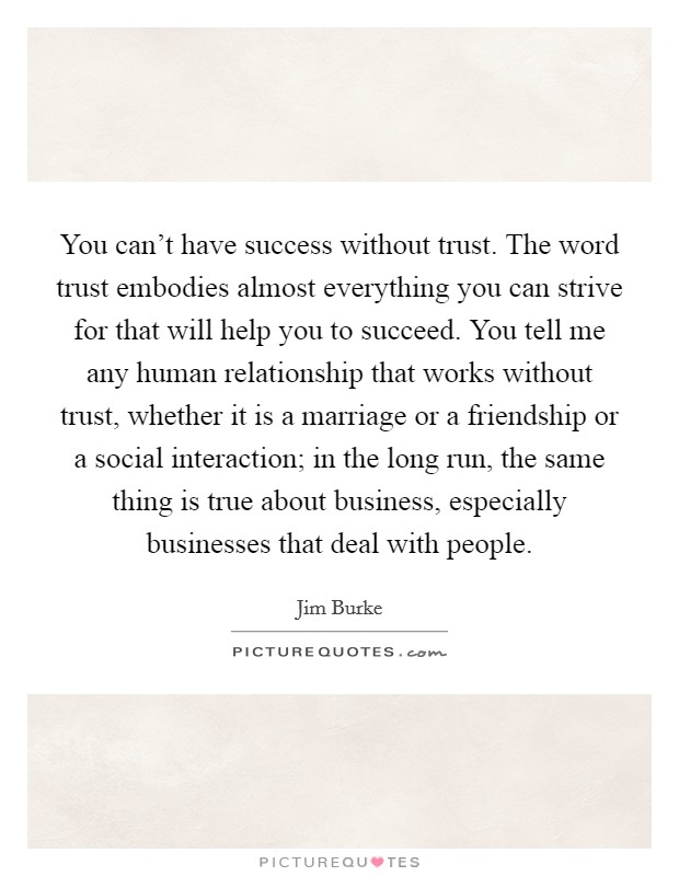 You can't have success without trust. The word trust embodies almost everything you can strive for that will help you to succeed. You tell me any human relationship that works without trust, whether it is a marriage or a friendship or a social interaction; in the long run, the same thing is true about business, especially businesses that deal with people Picture Quote #1