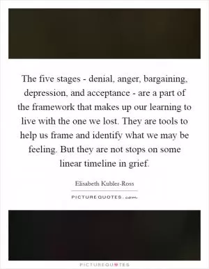 The five stages - denial, anger, bargaining, depression, and acceptance - are a part of the framework that makes up our learning to live with the one we lost. They are tools to help us frame and identify what we may be feeling. But they are not stops on some linear timeline in grief Picture Quote #1