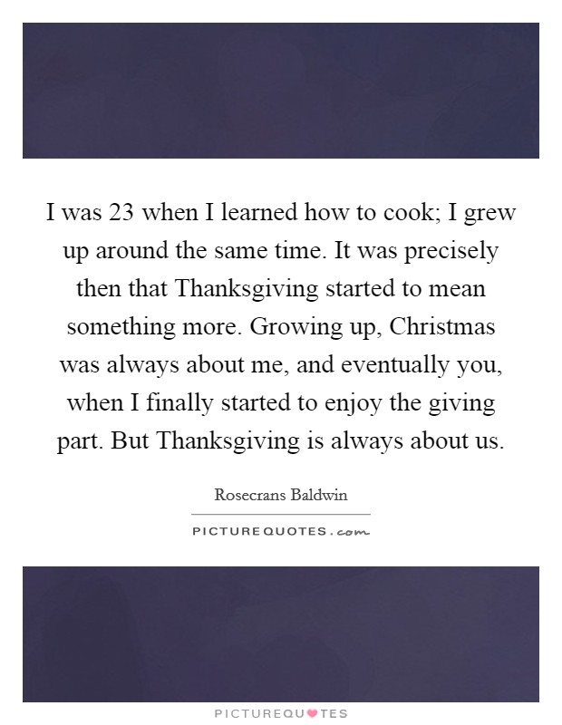 I was 23 when I learned how to cook; I grew up around the same time. It was precisely then that Thanksgiving started to mean something more. Growing up, Christmas was always about me, and eventually you, when I finally started to enjoy the giving part. But Thanksgiving is always about us Picture Quote #1