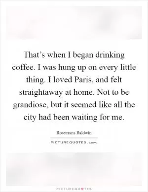 That’s when I began drinking coffee. I was hung up on every little thing. I loved Paris, and felt straightaway at home. Not to be grandiose, but it seemed like all the city had been waiting for me Picture Quote #1