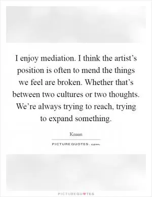 I enjoy mediation. I think the artist’s position is often to mend the things we feel are broken. Whether that’s between two cultures or two thoughts. We’re always trying to reach, trying to expand something Picture Quote #1
