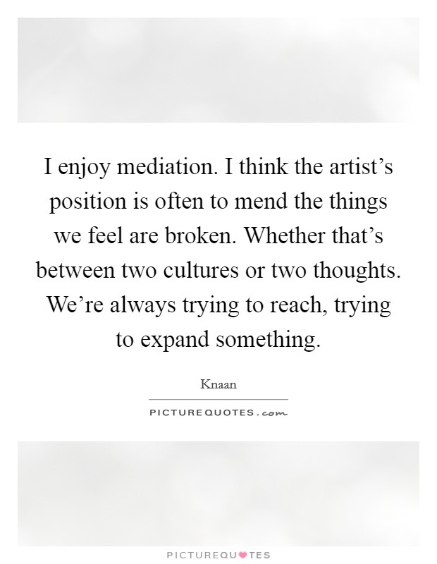 I enjoy mediation. I think the artist's position is often to mend the things we feel are broken. Whether that's between two cultures or two thoughts. We're always trying to reach, trying to expand something Picture Quote #1