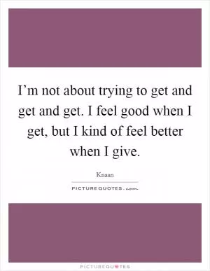 I’m not about trying to get and get and get. I feel good when I get, but I kind of feel better when I give Picture Quote #1