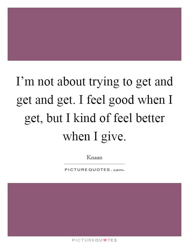 I'm not about trying to get and get and get. I feel good when I get, but I kind of feel better when I give Picture Quote #1