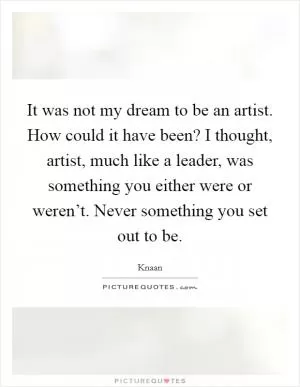 It was not my dream to be an artist. How could it have been? I thought, artist, much like a leader, was something you either were or weren’t. Never something you set out to be Picture Quote #1