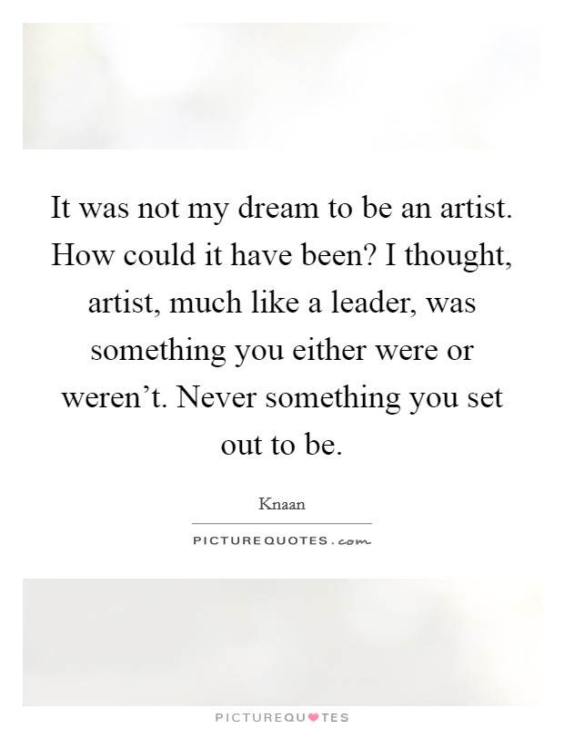 It was not my dream to be an artist. How could it have been? I thought, artist, much like a leader, was something you either were or weren't. Never something you set out to be Picture Quote #1