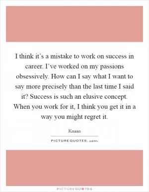 I think it’s a mistake to work on success in career. I’ve worked on my passions obsessively. How can I say what I want to say more precisely than the last time I said it? Success is such an elusive concept. When you work for it, I think you get it in a way you might regret it Picture Quote #1