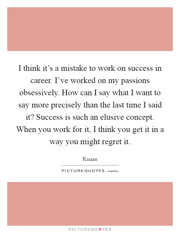 I think it's a mistake to work on success in career. I've worked on my passions obsessively. How can I say what I want to say more precisely than the last time I said it? Success is such an elusive concept. When you work for it, I think you get it in a way you might regret it Picture Quote #1