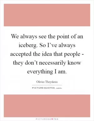We always see the point of an iceberg. So I’ve always accepted the idea that people - they don’t necessarily know everything I am Picture Quote #1