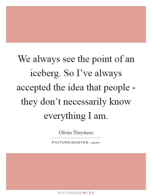 We always see the point of an iceberg. So I've always accepted the idea that people - they don't necessarily know everything I am Picture Quote #1