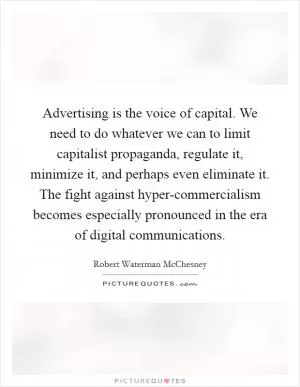Advertising is the voice of capital. We need to do whatever we can to limit capitalist propaganda, regulate it, minimize it, and perhaps even eliminate it. The fight against hyper-commercialism becomes especially pronounced in the era of digital communications Picture Quote #1
