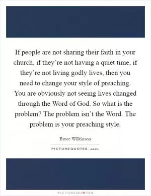 If people are not sharing their faith in your church, if they’re not having a quiet time, if they’re not living godly lives, then you need to change your style of preaching. You are obviously not seeing lives changed through the Word of God. So what is the problem? The problem isn’t the Word. The problem is your preaching style Picture Quote #1