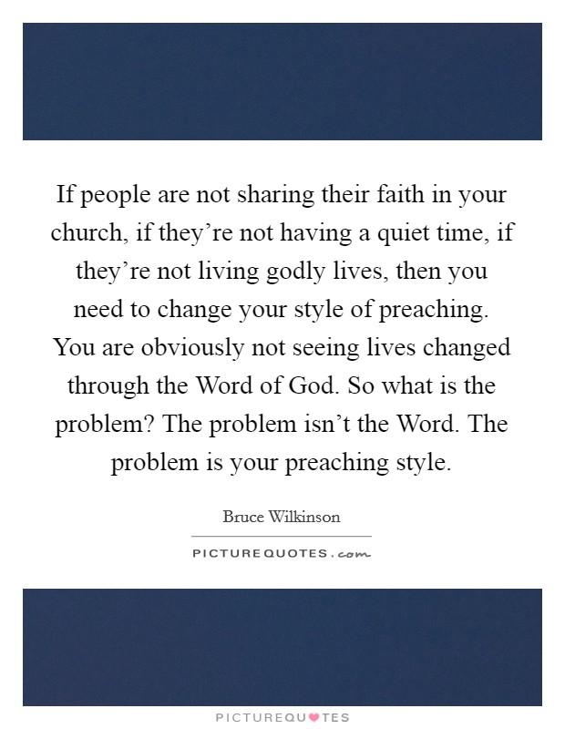 If people are not sharing their faith in your church, if they're not having a quiet time, if they're not living godly lives, then you need to change your style of preaching. You are obviously not seeing lives changed through the Word of God. So what is the problem? The problem isn't the Word. The problem is your preaching style Picture Quote #1
