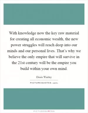 With knowledge now the key raw material for creating all economic wealth, the new power struggles will reach deep into our minds and our personal lives. That’s why we believe the only empire that will survive in the 21st century will be the empire you build within your own mind Picture Quote #1