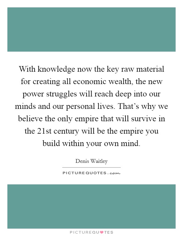With knowledge now the key raw material for creating all economic wealth, the new power struggles will reach deep into our minds and our personal lives. That's why we believe the only empire that will survive in the 21st century will be the empire you build within your own mind Picture Quote #1