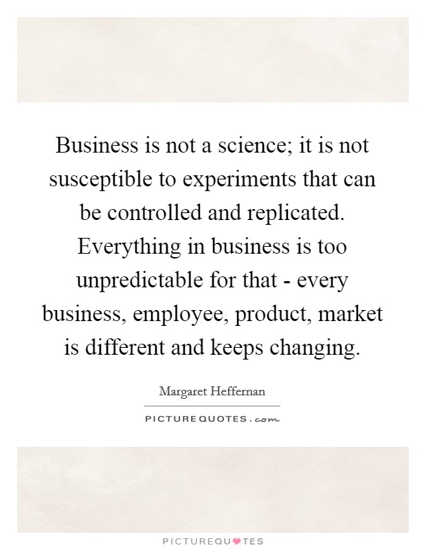 Business is not a science; it is not susceptible to experiments that can be controlled and replicated. Everything in business is too unpredictable for that - every business, employee, product, market is different and keeps changing Picture Quote #1