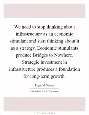 We need to stop thinking about infrastructure as an economic stimulant and start thinking about it as a strategy. Economic stimulants produce Bridges to Nowhere. Strategic investment in infrastructure produces a foundation for long-term growth Picture Quote #1