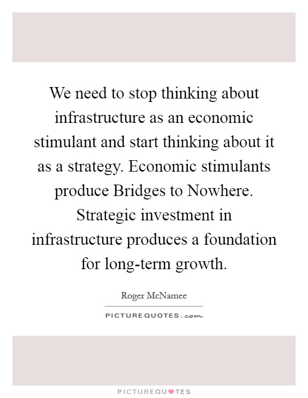 We need to stop thinking about infrastructure as an economic stimulant and start thinking about it as a strategy. Economic stimulants produce Bridges to Nowhere. Strategic investment in infrastructure produces a foundation for long-term growth Picture Quote #1