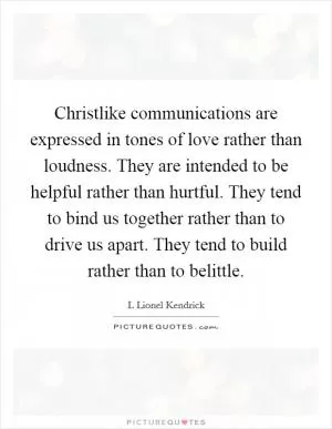 Christlike communications are expressed in tones of love rather than loudness. They are intended to be helpful rather than hurtful. They tend to bind us together rather than to drive us apart. They tend to build rather than to belittle Picture Quote #1