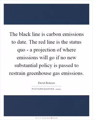 The black line is carbon emissions to date. The red line is the status quo - a projection of where emissions will go if no new substantial policy is passed to restrain greenhouse gas emissions Picture Quote #1